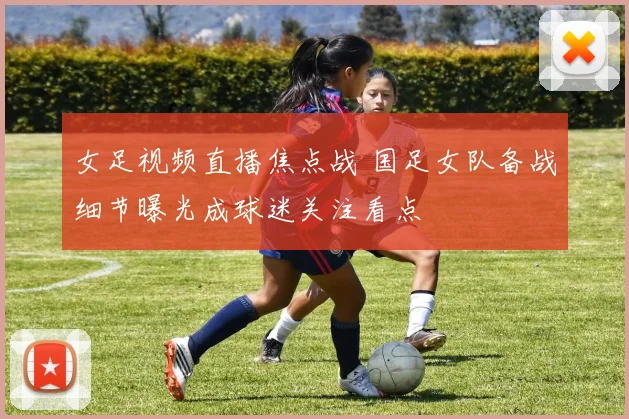 女足视频直播焦点战 国足女队备战细节曝光成球迷关注看点
