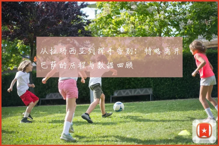 从拉玛西亚到挥手告别:特略离开巴萨的历程与数据回顾