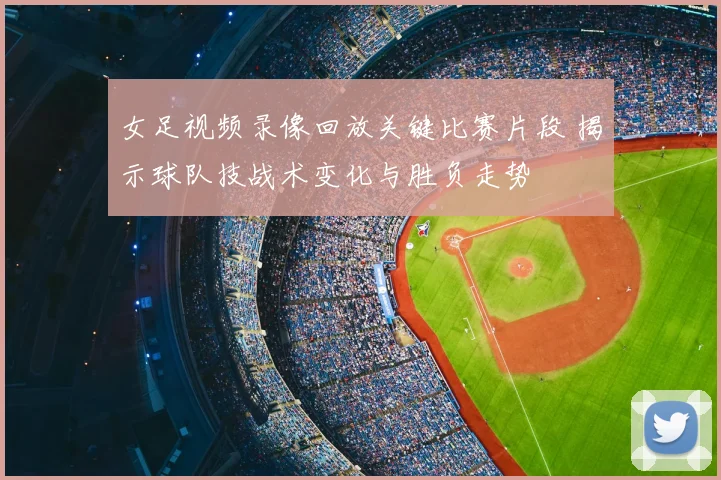 女足视频录像回放关键比赛片段 揭示球队技战术变化与胜负走势