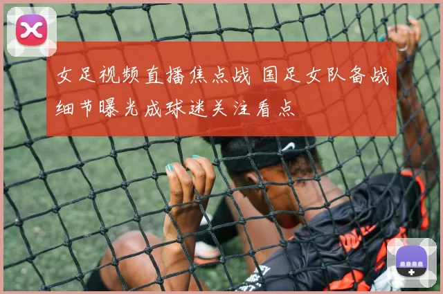 女足视频直播焦点战 国足女队备战细节曝光成球迷关注看点